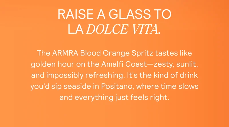 RAISE A GLASS TO LA DOLCE VITA.  The ARMRA Blood Orange Spritz tastes like golden hour on the Amalfi Coast—zesty, sunlit, and impossibly refreshing. It's the kind of drink you'd sip seaside in Positano, where time slows  and everything just feels right.