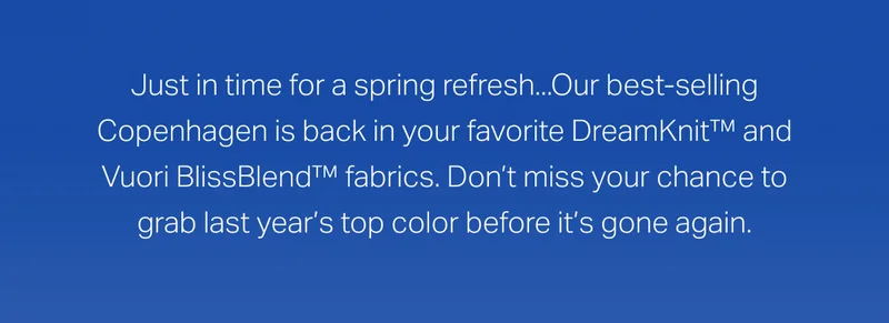 Just in time for a spring refresh...Our best-selling Copenhagen is back in your favorite DreamKnit™ and Vuori BlissBlend™ fabrics.
