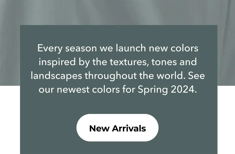 Every season, we launch new colors inspired by the textures, tones and landscapes throughout the world. See our newest colors for Spring 2024. New Arrivals.