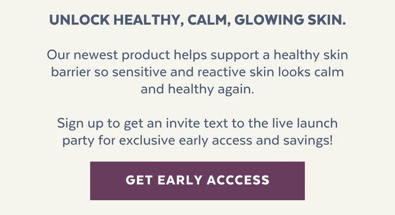 Unlock healthy, calm, glowing skin.  Our newest product helps support a healthy skin barrier so sensitive and reactive skin looks calm and healthy again.  Sign up to get an invite text to the live launch party for exclusive early access and savings!