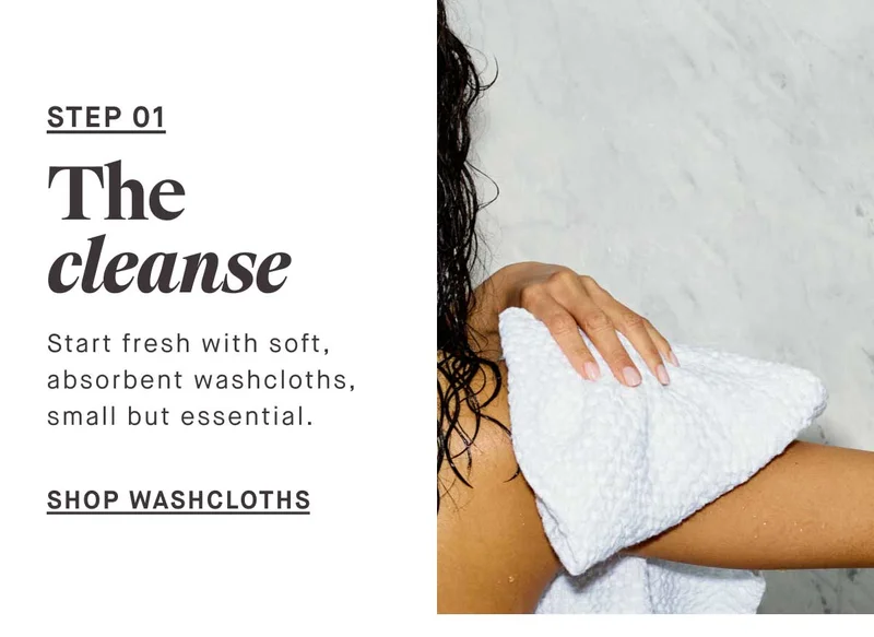 STEP 01 The cleanse Start fresh with soft, absorbent washcloths, small but essential. -- SHOP WASHCLOTHS
