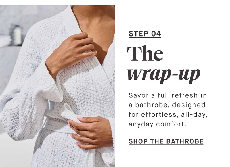 STEP 04 The wrap-up Savor a full refresh in a bathrobe, designed for effortless, all-day, anyday comfort. SHOP THE BATHROBE