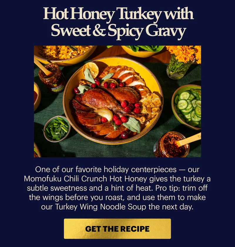 Header: Hot Honey Turkey with Sweet & Spicy Gravy Sub-header: One of our favorite holiday centerpieces — our Momofuku Chili Crunch Hot Honey gives the turkey a subtle sweetness and a hint of heat. Pro tip: trim off the wings before you roast, and use them to make our Turkey Wing Noodle Soup the next day. CTA: GET THE RECIPE