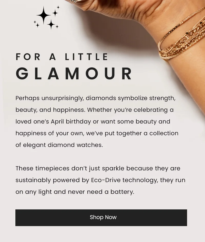 FOR A LITTLE GLAMOUR:  Perhaps unsurprisingly, diamonds symbolize strength, beauty, and happiness. Whether you’re celebrating a loved one’s April birthday or want some beauty and happiness of your own, we’ve put together a collection of elegant diamond watches.  These timepieces don’t just sparkle because they are sustainably powered by Eco-Drive technology, they run on any light and never need a battery.