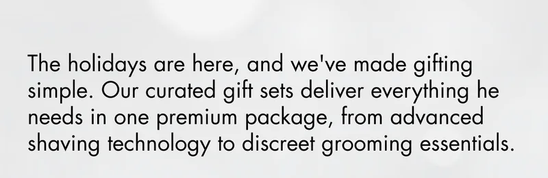 The holidays are here, and we've made gifting simple. Our curated gift sets deliver everything he needs in one premium package, from advanced shaving technology to discreet grooming essentials. The holidays are here, and we've made gifting simple. Our curated gift sets deliver everything he needs in one premium package, from advanced shaving technology to discreet grooming essentials.