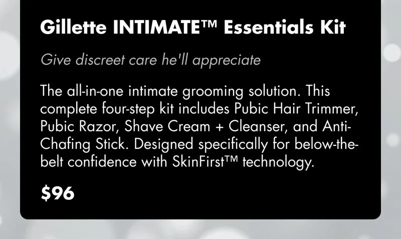Gillette INTIMATE™ Essentials Kit - Give discreet care he'll appreciate. The all-in-one intimate grooming solution. This complete four-step kit includes Pubic Hair Trimmer, Pubic Razor, Shave Cream + Cleanser, and Anti-Chafing Stick. Designed specifically for below-the-belt confidence with SkinFirst™ technology. $96 Gillette INTIMATE™ Essentials Kit - Give discreet care he'll appreciate. The all-in-one intimate grooming solution. This complete four-step kit includes Pubic Hair Trimmer, Pubic Razor, Shave Cream + Cleanser, and Anti-Chafing Stick. Designed specifically for below-the-belt confidence with SkinFirst™ technology. $96