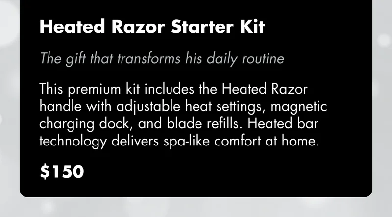 Heated Razor Starter Kit - The gift that transforms his daily routine. This premium kit includes the Heated Razor handle with adjustable heat settings, magnetic charging dock, and blade refills. Heated bar technology delivers spa-like comfort at home. $150 Heated Razor Starter Kit - The gift that transforms his daily routine. This premium kit includes the Heated Razor handle with adjustable heat settings, magnetic charging dock, and blade refills. Heated bar technology delivers spa-like comfort at home. $150
