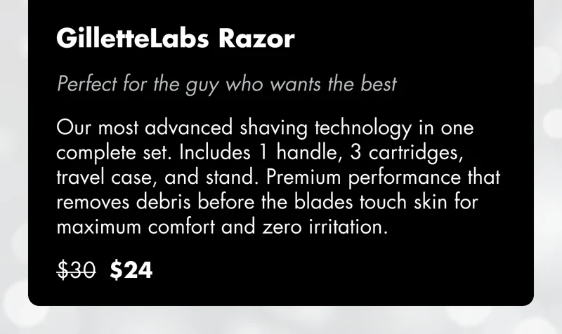 GilletteLabs Razor - Perfect for the guy who wants the best. Our most advanced shaving technology in one complete set. Includes 1 handle, 3 cartridges, travel case, and stand. Premium performance that removes debris before the blades touch skin for maximum comfort and zero irritation. Was $30, now $24. GilletteLabs Razor - Perfect for the guy who wants the best. Our most advanced shaving technology in one complete set. Includes 1 handle, 3 cartridges, travel case, and stand. Premium performance that removes debris before the blades touch skin for maximum comfort and zero irritation. Was $30, now $24.