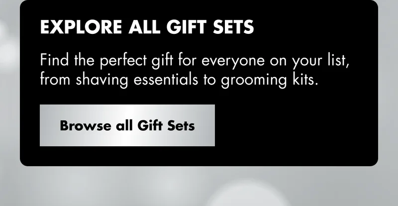 EXPLORE ALL GIFT SETS. Find the perfect gift for everyone on your list, from shaving essentials to grooming kits. Browse all Gift Sets EXPLORE ALL GIFT SETS. Find the perfect gift for everyone on your list, from shaving essentials to grooming kits. Browse all Gift Sets