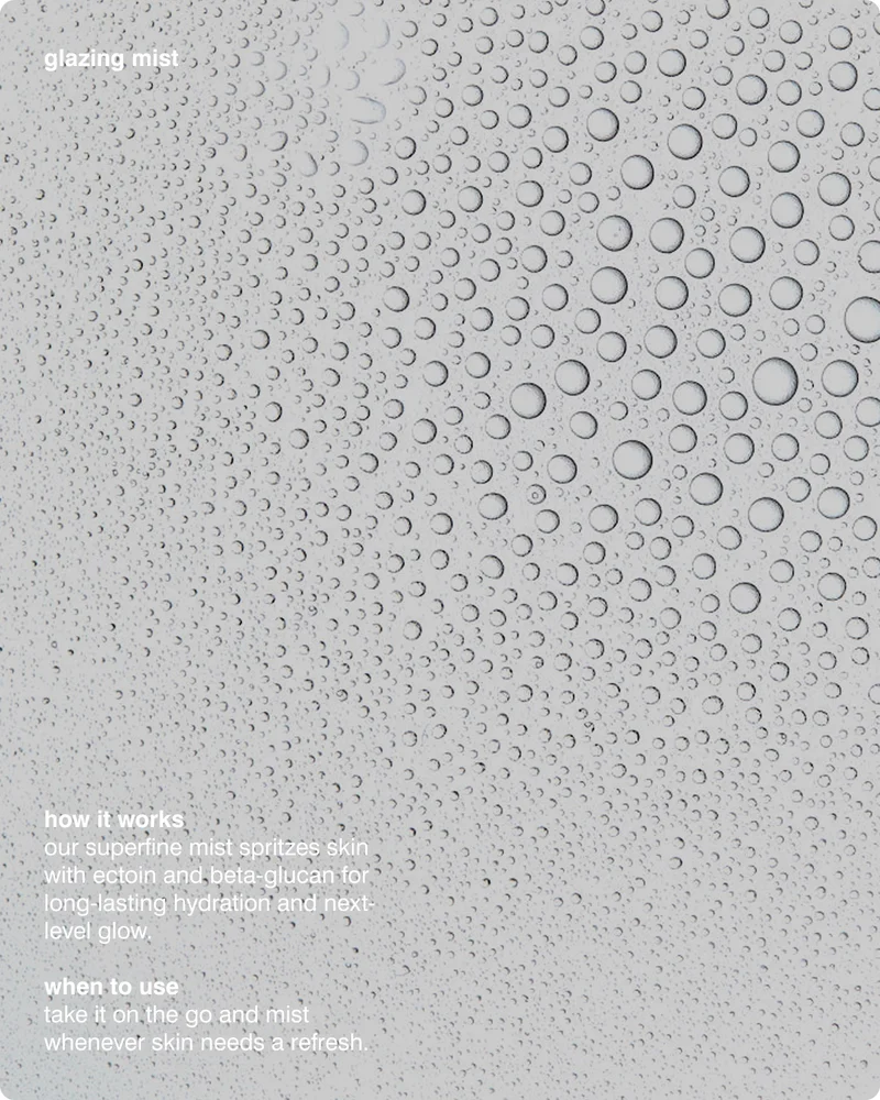 Glazing Mist HOW IT WORKS: Our superfine mist spritzes skin with Ectoin and Beta-glucan for long-lasting hydration and next-level glow. WHEN TO USE: Take it on the go and mist whenever skin needs a refresh.