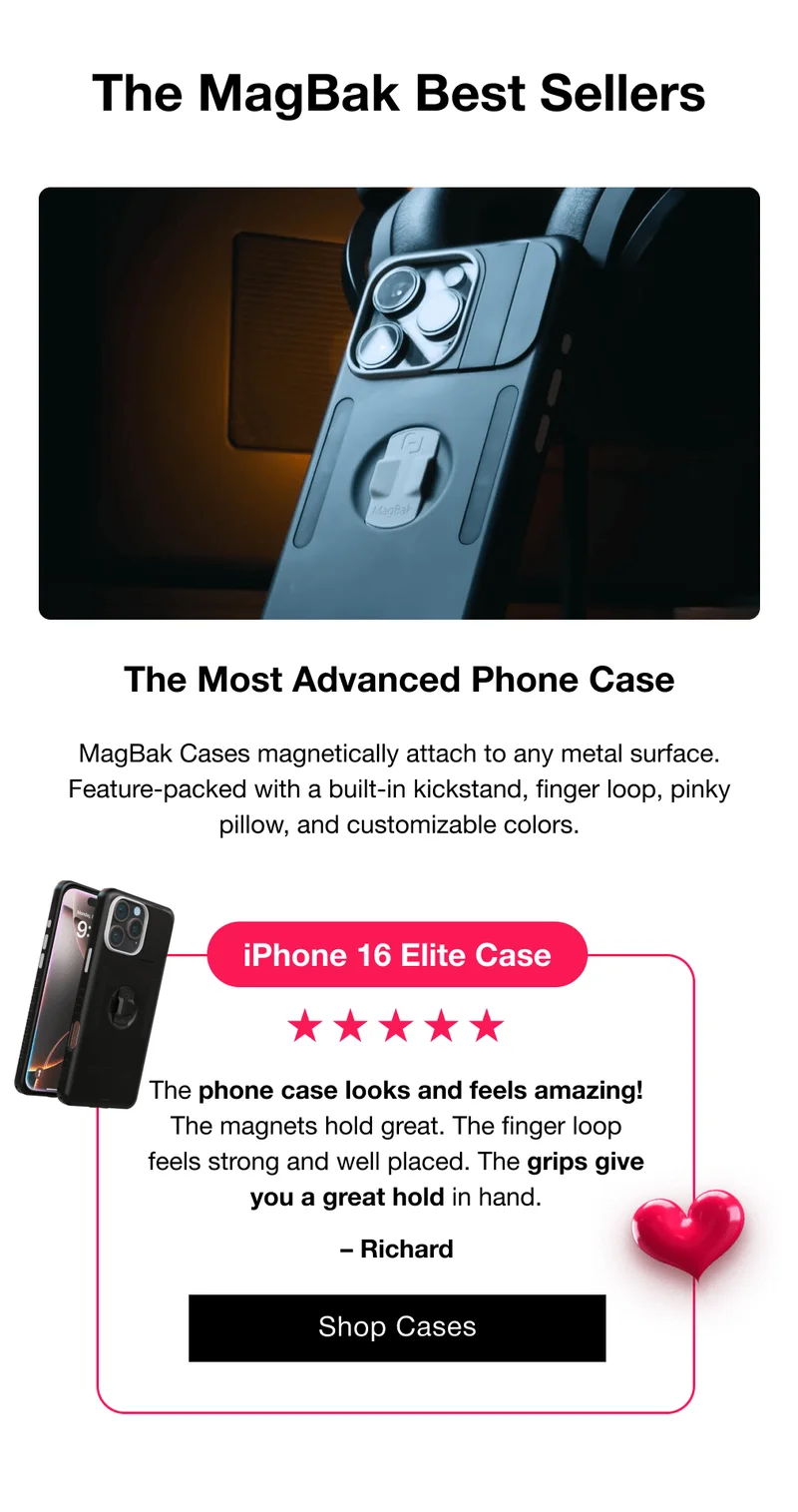 The MagBak Best Sellers The Most Advanced Phone Case  MagBak Cases magnetically attach to any metal surface. Feature-packed with a built-in kickstand, finger loop, pinky pillow, and customizable colors.  iPhone 16 Elite Case The phone case looks and feels amazing! The magnets hold great. The finger loop feels strong and well placed. The grips give you a great hold in hand. – Richard