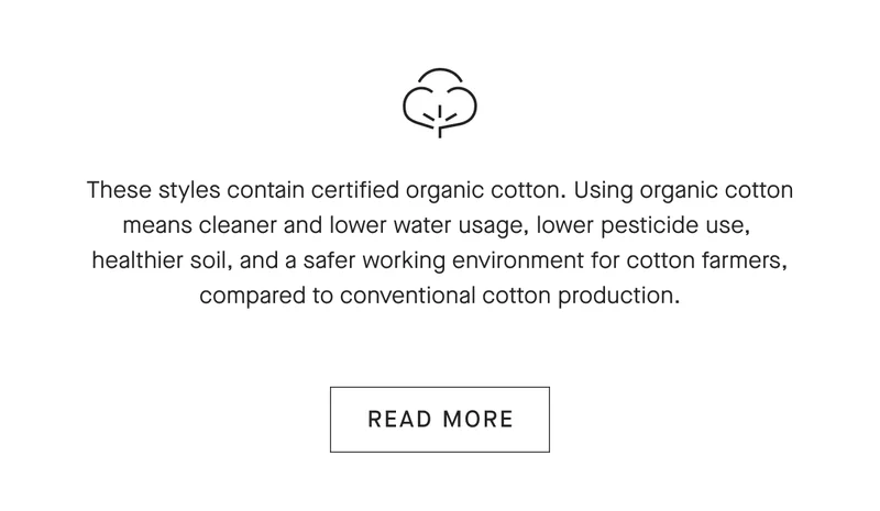 These styles contain certified organic cotton. Using organic cotton means cleaner and lower water usage, lower pesticide use, healthier soil, and a safer working environment for cotton farmers, compared to conventional cotton production.[READ MORE]