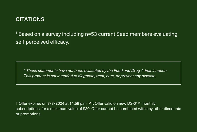 CITATIONS | ¹Based on a survey including n=53 current Seed members evaluating self-perceived efficacy. | * These statements have not been evaluated by the Food and Drug Administration. This product is not intended to diagnose, treat, cure, or prevent any disease. | † Offer expires on 7/8/2024 at 11:59 p.m. PT. Offer valid on new DS-01® monthly subscriptions, for a maximum value of $20. Offer cannot be combined with any other discounts or promotions.