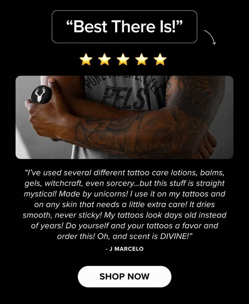 “Best There Is!” | “I’ve used several different tattoo care lotions, balms, gels, witchcraft, even sorcery…but this stuff is straight mystical! Made by unicorns! I use it on my tattoos and on any skin that needs a little extra care! It dries smooth, never sticky! My tattoos look days old instead of years! Do yourself and your tattoos a favor and order this! Oh, and scent is DIVINE!” - J Marcelo | shop now