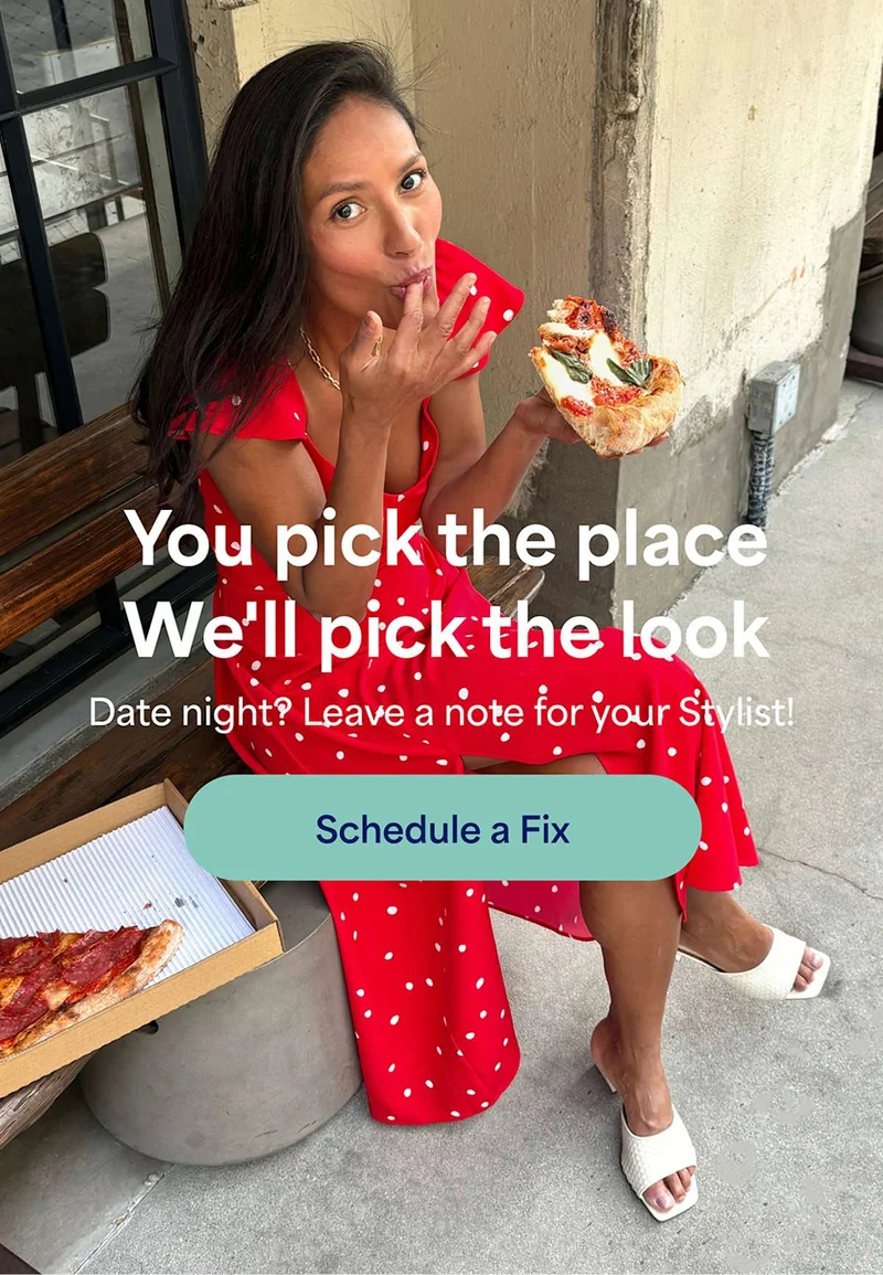 You pick the place. We’ll&nbsp;pick the&nbsp;look. Date&nbsp;night? Leave&nbsp;a note for your&nbsp;Stylist! Schedule&nbsp;a&nbsp;Fix