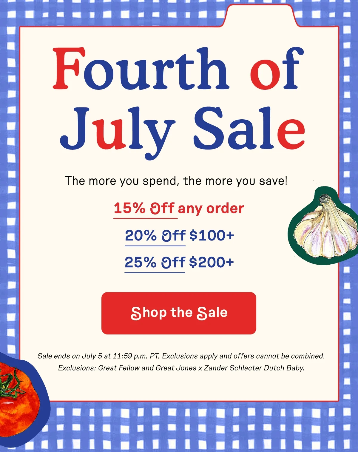 Fourth of July Sale. The more you spend, the more you save! 15% OFF any order. 20% OFF $100+. 25% OFF $200+. Shop the Sale