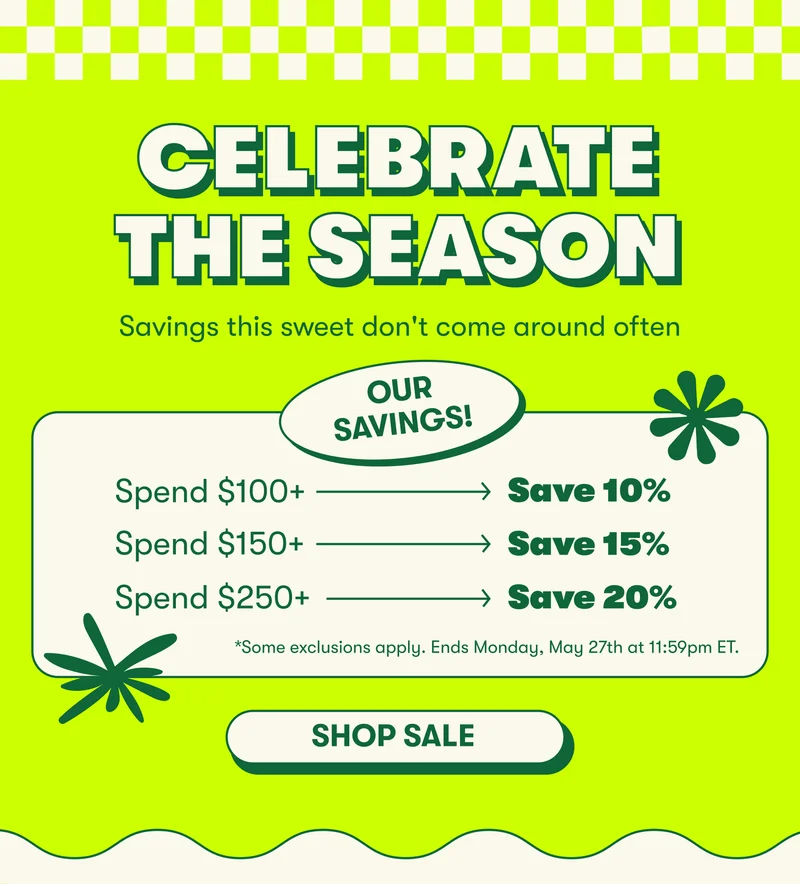 CELEBRATE THE SEASON Savings this sweet only come around in the summer. Celebrate the season.  PRICING MODULE: Save 10% when you spend $100+ Save 15% when you spend $150+ Save 20% when you spend $250+  FINE PRINT: *Some exclusions apply. Ends Monday, May 27th at 11:59pm ET.*  [SHOP SALE]