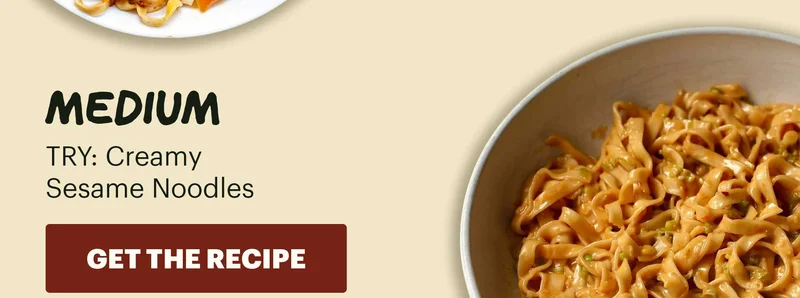 LEVEL: MEDIUM. TRY: Creamy Sesame Noodles. CTA: GET THE RECIPE