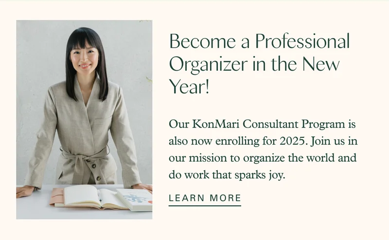 Become a Professional Organizer in the New Year! Our KonMari Consultant Program is also now enrolling for 2025. Join us in our mission to organize the world and do work that sparks joy. LEARN MORE