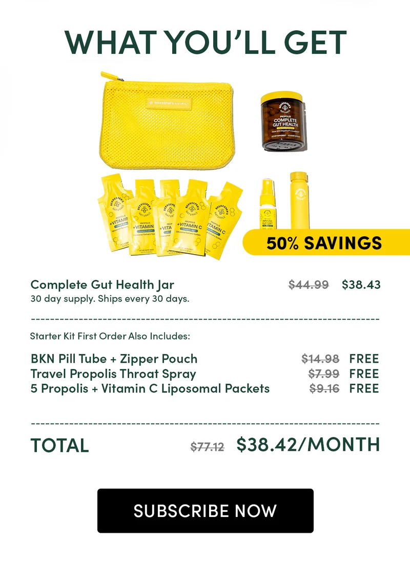 What You’ll Get  Complete Gut Health Jar   		          $44.99    $38.43 30 day supply. Ships every 30 days. ________________________________________________ Starter Kit First Order Also Includes:  BKN Pill Tube + Zipper Pouch    			$14.98   FREE  Travel Propolis Throat Spray			$7.99   FREE  5 Propolis + Vitamin C Liposomal Packets	$9.16    FREE ________________________________________________ Total							$77.12   $38.42/month