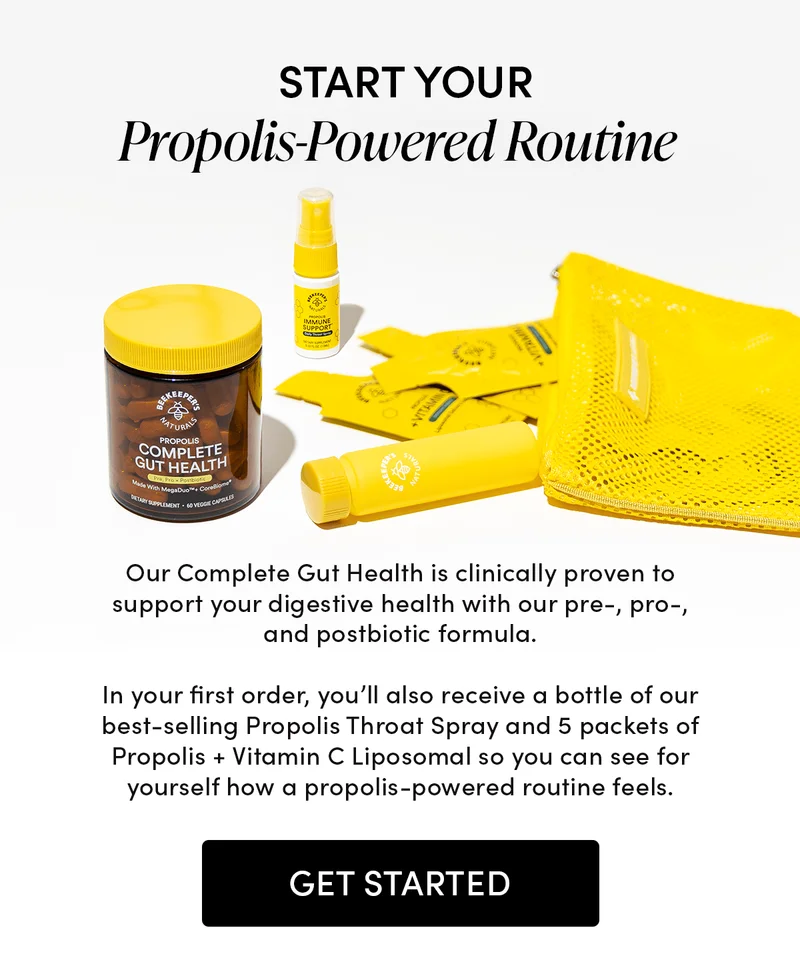 Start Your Propolis-Powered Routine    Our Complete Gut Health is clinically proven to support your digestive health with our pre-, pro-, and postbiotic formula.   In your first order, you’ll also receive a bottle of our best-selling Propolis Throat Spray and 5 packets of Propolis + Vitamin C Liposomal so you can see for yourself how a propolis-powered routine feels.