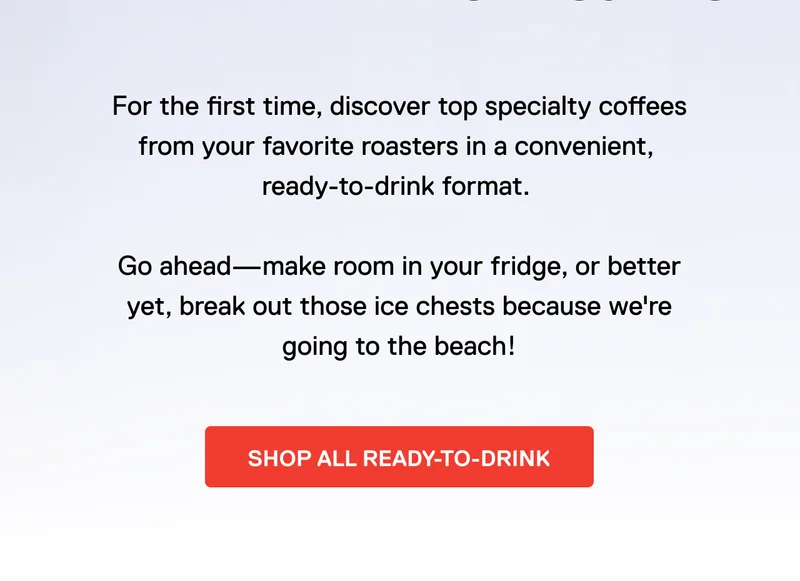 For the first time, discover top specialty coffees from your favorite roasters in a convenient,  ready-to-drink format.   Go ahead—make room in your fridge, or better yet, break out those ice chests because we're going to the beach! Shop all ready-to-drink.