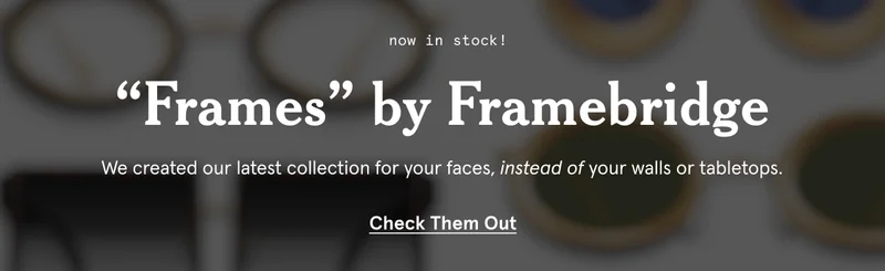 “Frames” by Framebridge. We created our latest collection for your faces, instead of your walls or tabletops.