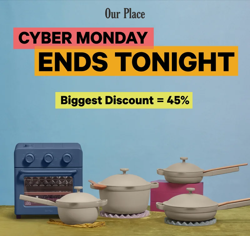 Our Place - Cyber Monday Ends Tonight! Biggest Discount = 45% - It's officially your last chance to get in on the biggest sale of the year. Don't miss it. - Hurry Up