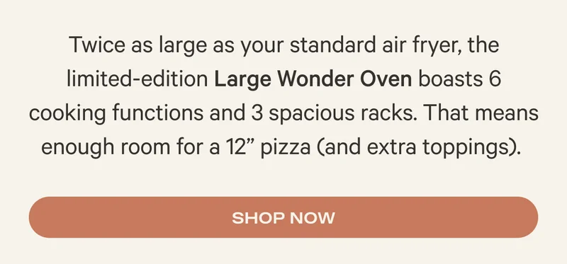 Twice as large as your standard air fryer, the limited-edition Large Wonder Oven boasts 6 cooking functions and 3 spacious racks. That means enough room for a 12” pizza (and extra toppings).&nbsp;- Shop Now