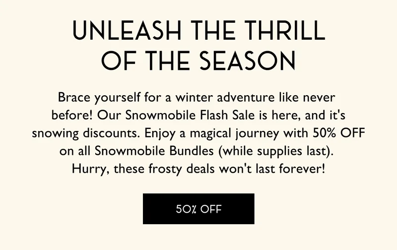 Unleash the thrill of the season - Brace yourself for a winter adventure like never  before! Our Snowmobile Flash Sale is here, and it's snowing discounts. Enjoy a magical journey with 50% OFF on all Snowmobile Bundles (while supplies last).  Hurry, these frosty deals won't last forever! - 50% OFF
