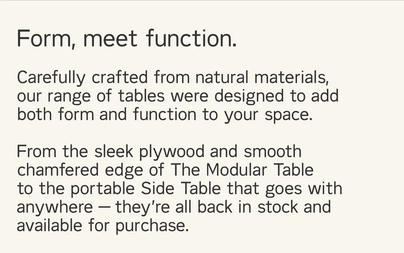 Form, meet function. Carefully crafted from natural materials, our range of tables were designed to add both form and function to your space.  From the sleek plywood and smooth chamfered edge of The Modular Table to the portable Side Table that goes with anywhere — they’re all back in stock and available for purchase.