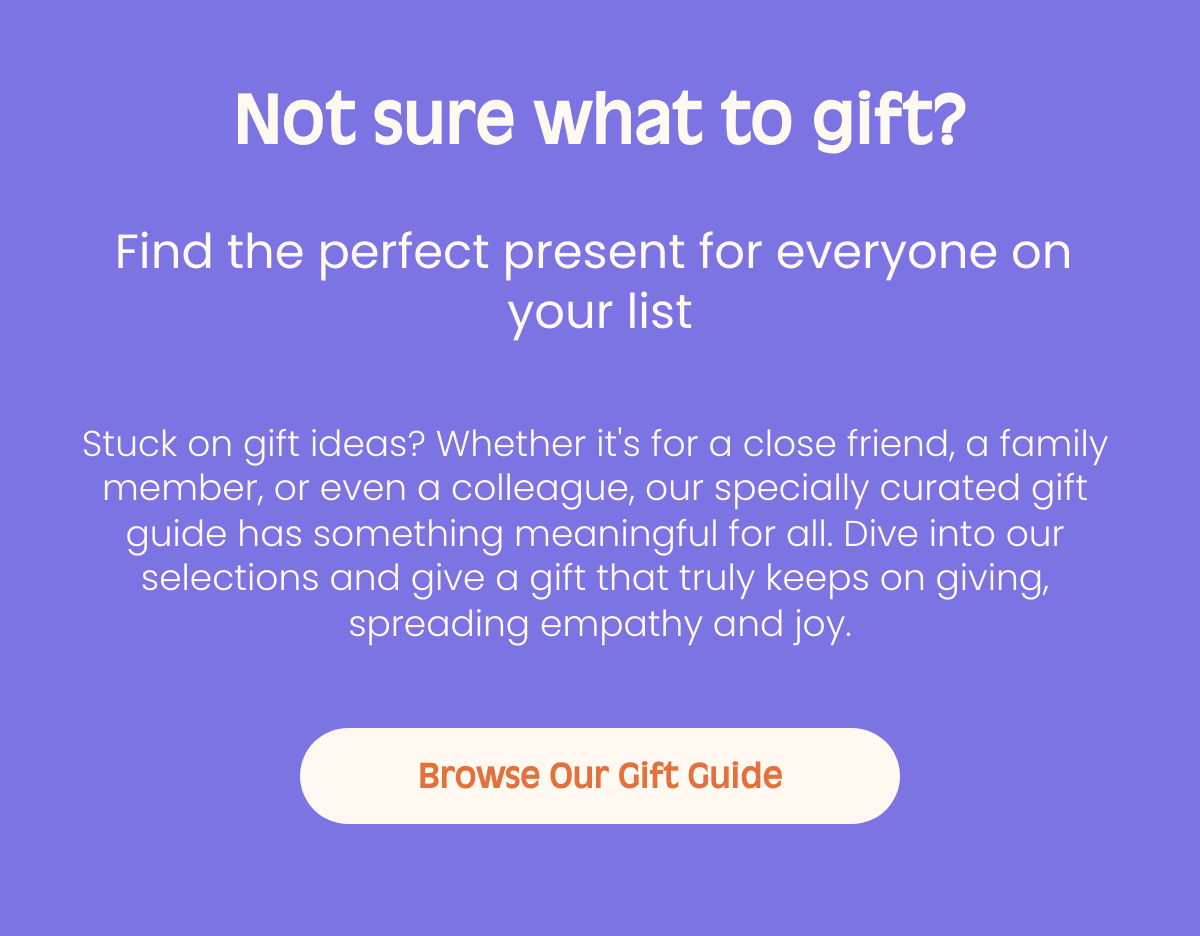Not sure what to gift? Find the perfect present for everyone on your list Stuck on gift ideas? Whether its for a close friend, a family member, or even a colleague, our specially curated gift guide has something meaningful for all. Dive into our selections and give a gift that truly keeps on giving, spreading empathy and joy. Browse Our Gift Guide