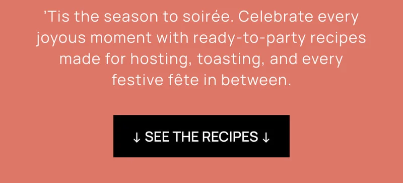 ’Tis the season to soirée. Celebrate every joyous moment with ready-to-party recipes made for hosting, toasting, and every festive fête in between. | ↓ SEE THE RECIPES ↓