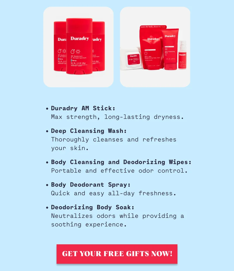 Duradry AM Stick: Max strength, long-lasting dryness. Deep Cleansing Wash:  Thoroughly cleanses and refreshes your skin. Body Cleansing and Deodorizing Wipes: Portable and effective odor control. Body Deodorant Spray: Quick and easy all-day freshness. Deodorizing Body Soak: Neutralizes odors while providing a soothing experience. Get Your Free Gifts Now!