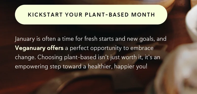 January is often a time for fresh starts and new goals, and Veganuary offers a perfect opportunity to embrace change. Choosing plant-based isn’t just worth it, it’s an empowering step toward a healthier, happier you!