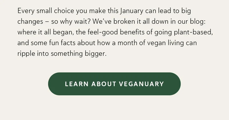 Every small choice you make this January can lead to big changes — so why wait? We’ve broken it all down in our blog: where it all began, the feel-good benefits of going plant-based, and some fun facts about how a month of vegan living can ripple into something bigger.