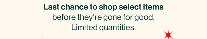 Last chance to shop select items before they’re gone for good. Limited quantities.