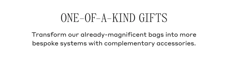 ONE-OF-A-KIND GIFTS Transform our already-magnificent bags into more bespoke systems with complementary accessories.
