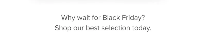 Why wait for Black Friday? Shop our best selection today.