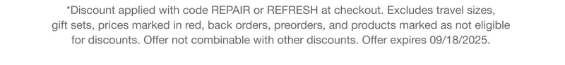 *Discount applied with code REPAIR or discount code at checkout. Excludes travel sizes,  gift sets, prices marked in red, back orders, preorders, and products marked as not eligible  for discounts. Offer not combinable with other discounts. Offer expires 09/18/2025.