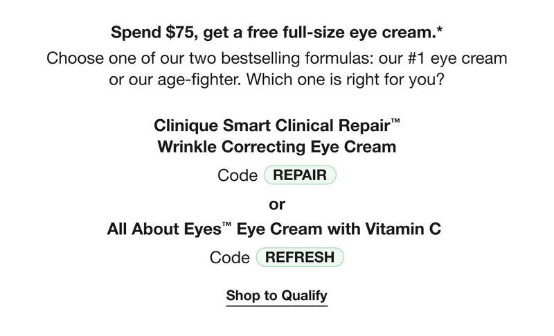 Spend $75, get a free full-size eye cream.* | Choose one of our two bestselling formulas: our #1 eye cream or our age-fighter. Which one is right for you?  | Clinique Smart Clinical Repair™ Wrinkle Correcting Eye Cream | Code REPAIR | or | All About Eyes™ Eye Cream with Vitamin C | Code discount code | Shop to Qualify