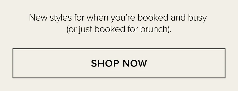 NEW STYLES FOR WHEN YOU'RE BOOKED AND BUSY (OR JUST BOOKED FOR BRUNCH). SHOP NOW