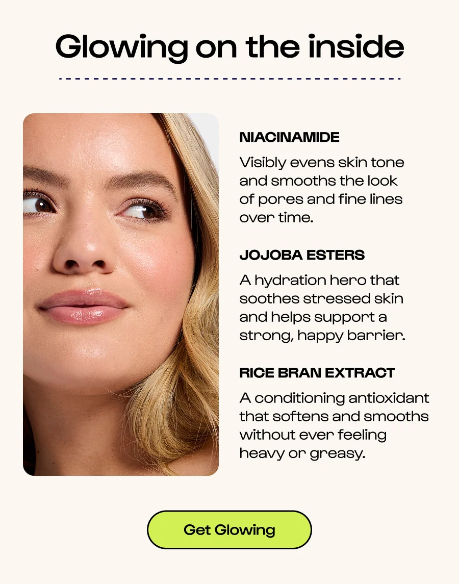 Glowing on the inside - Niacinamide - Visibly evens skin tone and smooths the look of pores and fine lines over time. - Jojoba Esters - A hydration hero that soothes stressed skin and helps support a strong, happy barrier. - Rice Bran Extract - A conditioning antioxidant that softens and smooths without ever feeling heavy or greasy. - Click to get glowing