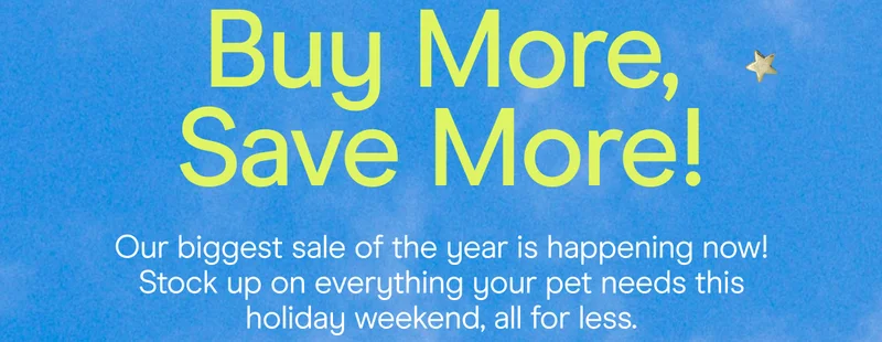 buy more, save more! our biggest sale of the year is happening now. stock up on everything your pet needs this holiday weekend, all for less