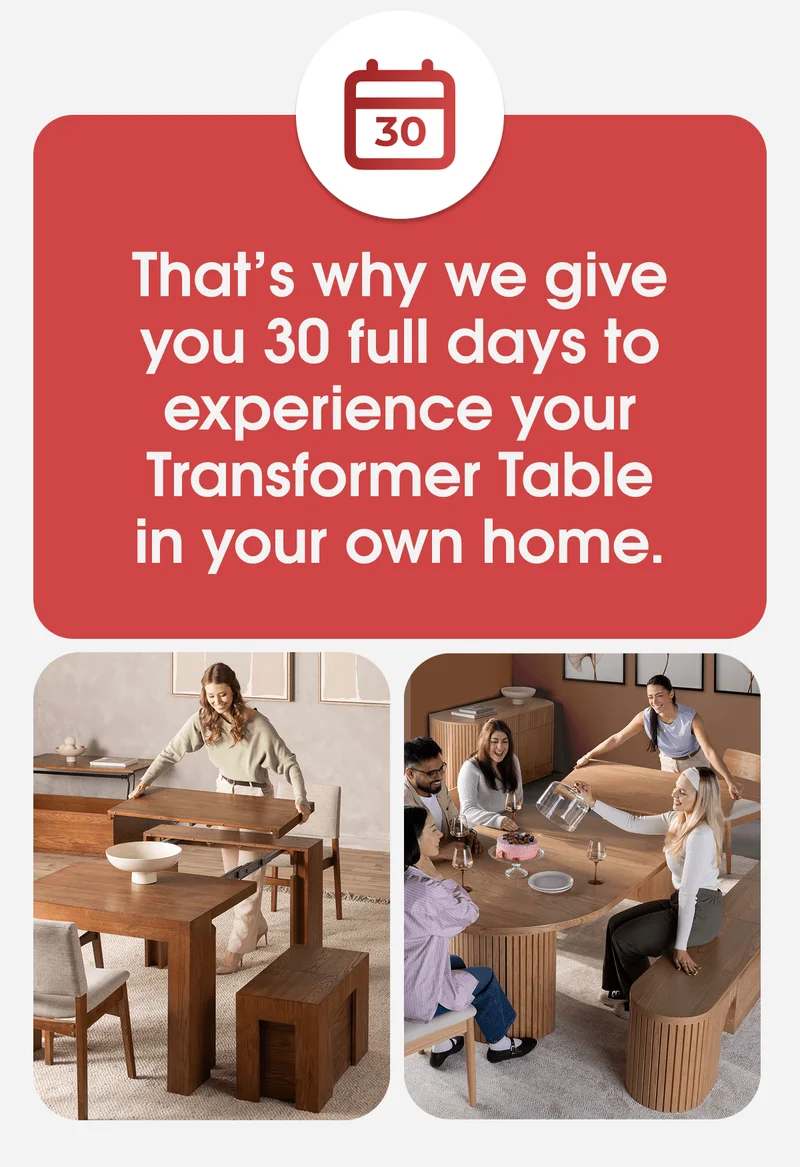 That’s why we give you 30 full days to experience your Transformer Table in your own home.