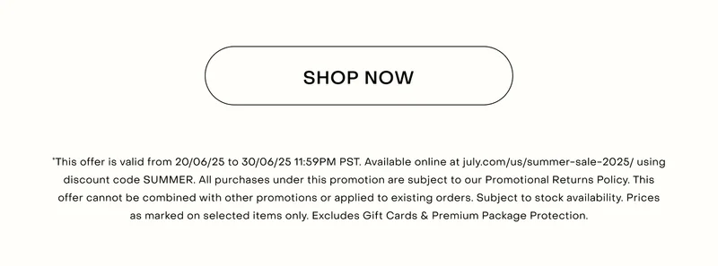 *This offer is valid from 20/06/25 to 30/06/25 11:59PM PST. Available online at july.com/us/summer-sale-2025/ using discount code SUMMER. All purchases under this promotion are subject to our Promotional Returns Policy. This offer cannot be combined with other promotions or applied to existing orders. Subject to stock availability. Prices as marked on selected items only. Excludes Gift Cards & Premium Package Protection.