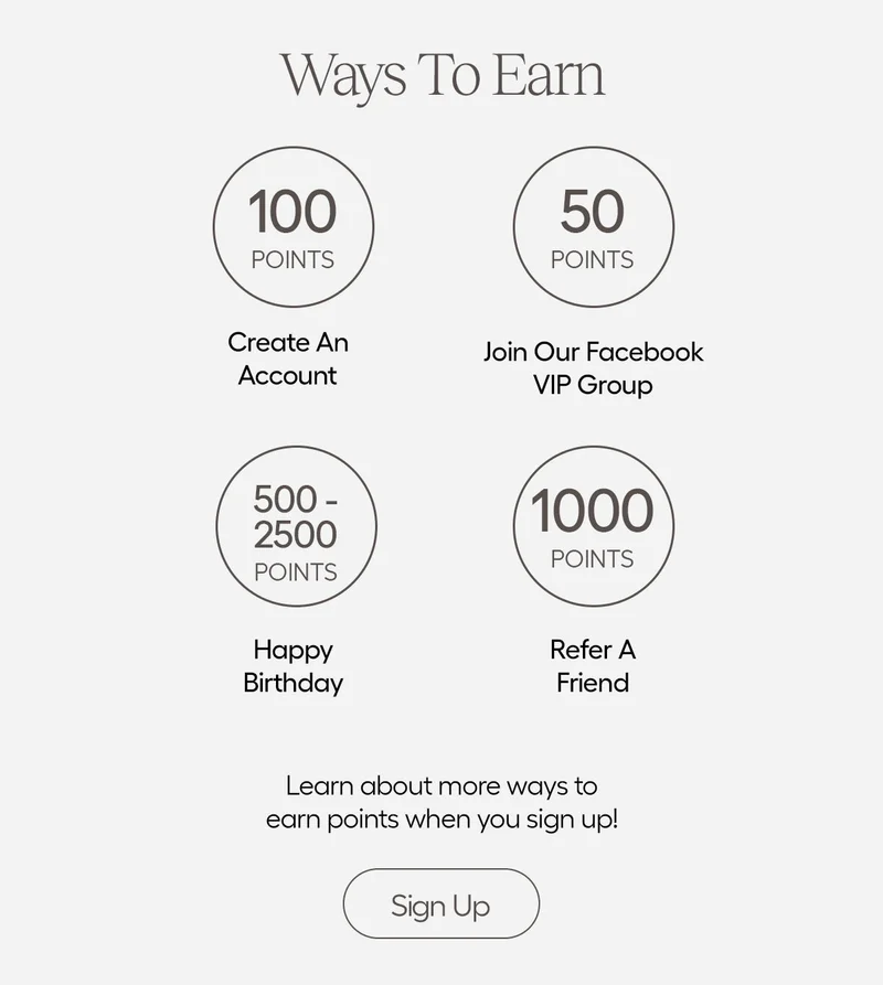 Ways To Earn: 100 Points Create An Account, 50 Points Join Our Facebook VIP Group, 500-2500 Points Happy Birthday, 1000 Points Refer A Friend. Learn about more ways to earn points when you sign up! Sign Up!
