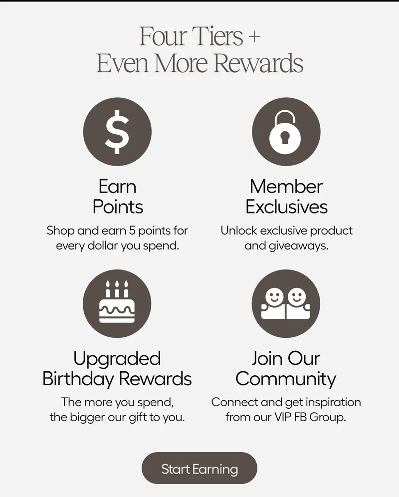 Four Tiers + Even More Rewards: Earn Points, Shop and earn 5 points for every dollar you spend. Member Exclusives: Unlock exclusive product and giveways. Upgrade Birthday Rewards: The More you spend, the bigger our gift to you. Join Our Community: Connect and get inspiration from our VIP FB Group. - Keep Earning