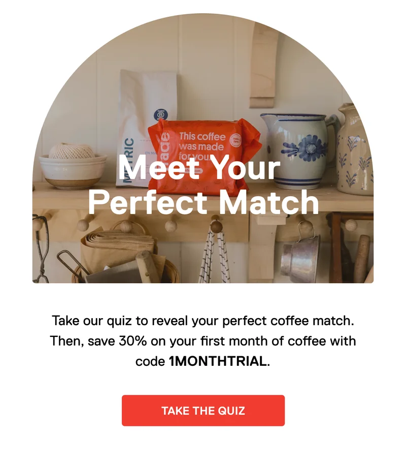 Meet your perfect match. Take our quiz to reveal your perfect coffee match. Then, save 30% on your first month of coffee with code 1MONTHTRIAL. Take the quiz.