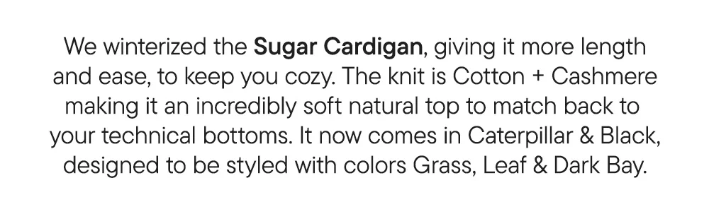 We winterized the Sugar Cardigan, giving it more length and ease, to keep you cozy. The knit is Cotton + Cashmere making it an incredibly soft natural top to match back to  your technical bottoms. It now comes in Caterpillar & Black, designed to be styled with colors Grass, Leaf & Dark Bay.
